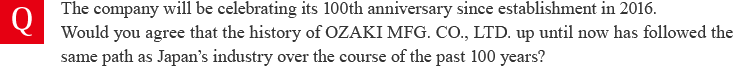 The company will be celebrating its 100th anniversary since establishment in 2016. Would you agree that the history of OZAKI MFG. CO., LTD. up until now has followed the same path as Japan’s industry over the course of the past 100 years?