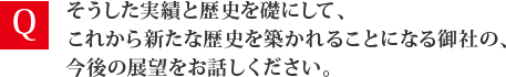 そうした実績と歴史を礎にして、これから新たな歴史を築かれることになる御社の、今後の展望をお話しください。